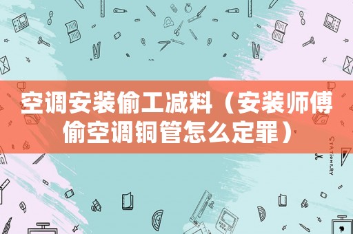 空調安裝偷工減料（安裝師傅偷空調銅管怎么定罪）