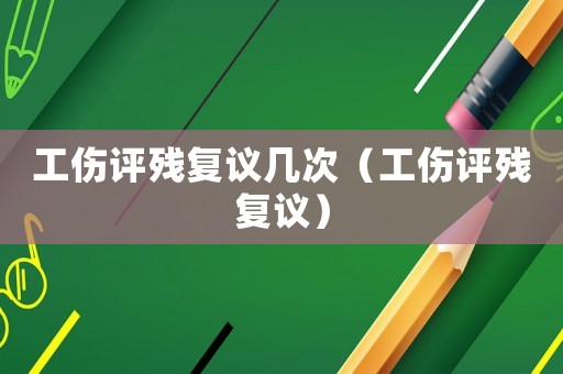 工傷評(píng)殘復(fù)議幾次（工傷評(píng)殘復(fù)議）