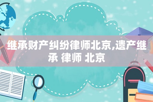 繼承財(cái)產(chǎn)糾紛律師北京,遺產(chǎn)繼承 律師 北京