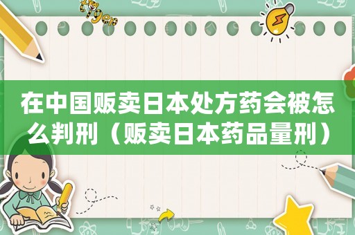 在中國販賣日本處方藥會被怎么判刑（販賣日本藥品量刑）