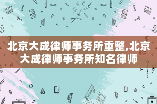 北京大成律師事務所重整,北京大成律師事務所知名律師