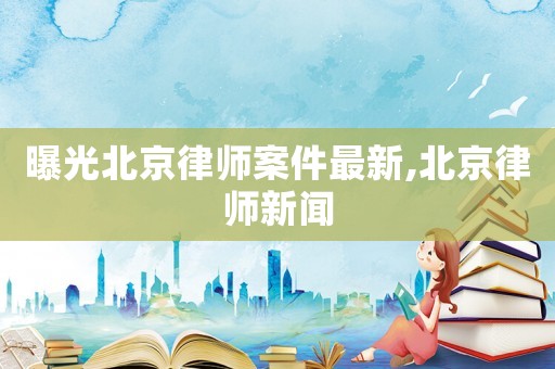 曝光北京律師案件最新,北京律師新聞