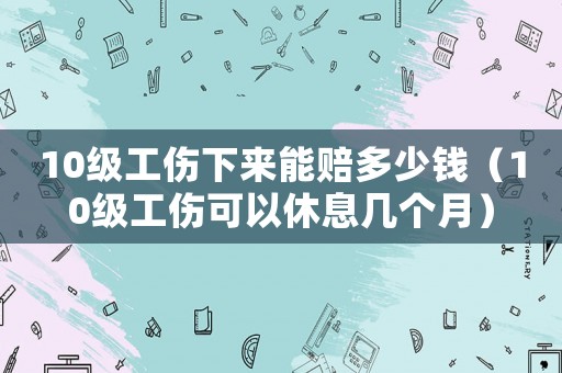 10級工傷下來能賠多少錢（10級工傷可以休息幾個月）
