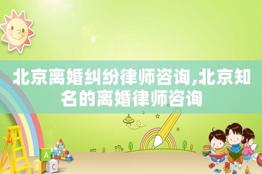 北京離婚糾紛律師咨詢,北京知名的離婚律師咨詢