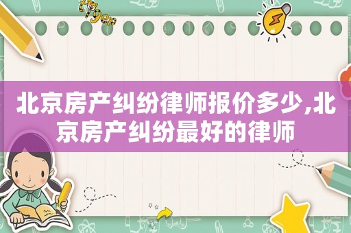 北京房產糾紛律師報價多少,北京房產糾紛最好的律師