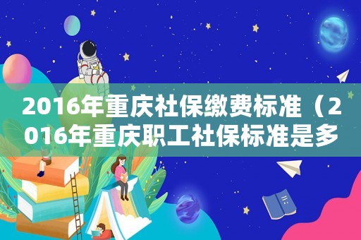 2016年重慶社保繳費標準（2016年重慶職工社保標準是多少）