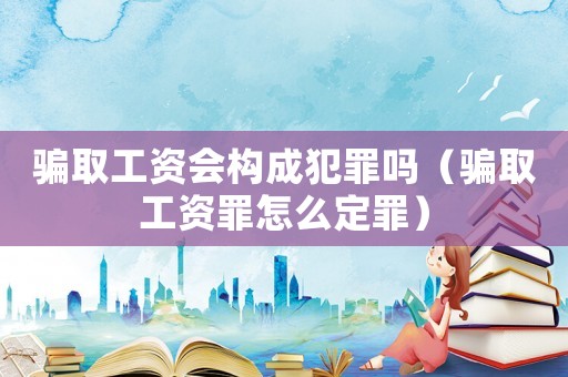 騙取工資會構(gòu)成犯罪嗎（騙取工資罪怎么定罪）