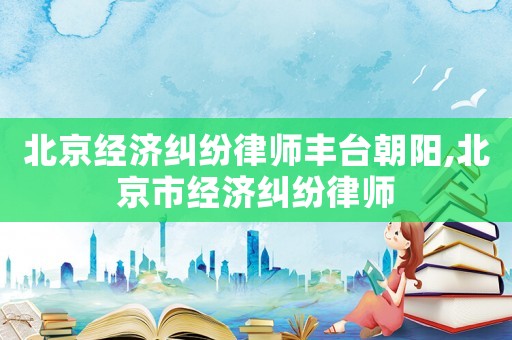 北京經(jīng)濟糾紛律師豐臺朝陽,北京市經(jīng)濟糾紛律師