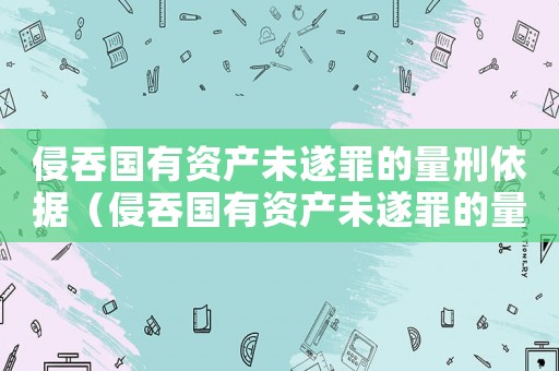 侵吞國有資產未遂罪的量刑依據（侵吞國有資產未遂罪的量刑）