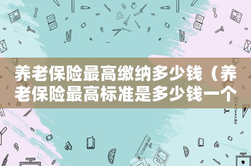 養老保險最高繳納多少錢（養老保險最高標準是多少錢一個月）