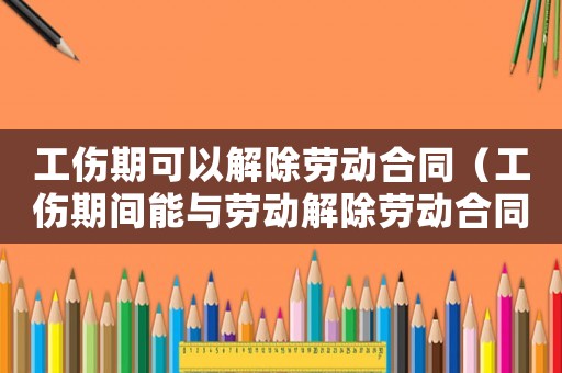 工傷期可以解除勞動合同（工傷期間能與勞動解除勞動合同）