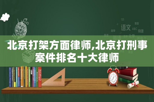 北京打架方面律師,北京打刑事案件排名十大律師