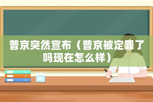 普京突然宣布（普京被定罪了嗎現在怎么樣）