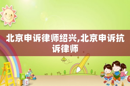 北京申訴律師紹興,北京申訴抗訴律師