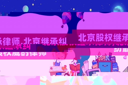 北京股權繼承律師,北京繼承糾紛最權威的律師