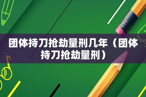 團(tuán)體持刀搶劫量刑幾年（團(tuán)體持刀搶劫量刑）