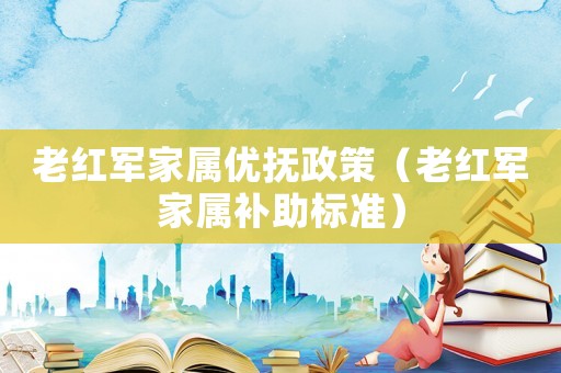老紅軍家屬優(yōu)撫政策（老紅軍家屬補(bǔ)助標(biāo)準(zhǔn)）