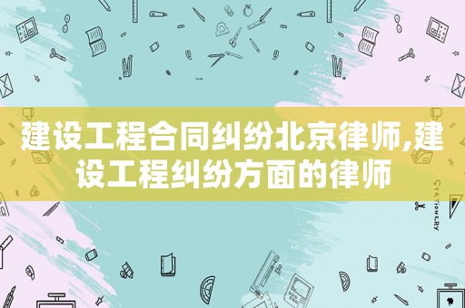 建設工程合同糾紛北京律師,建設工程糾紛方面的律師