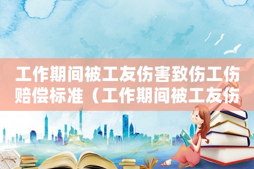 工作期間被工友傷害致傷工傷賠償標準（工作期間被工友傷害致傷工傷）