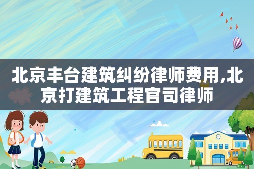 北京豐臺建筑糾紛律師費用,北京打建筑工程官司律師