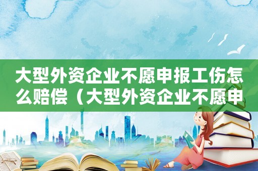大型外資企業不愿申報工傷怎么賠償（大型外資企業不愿申報工傷）