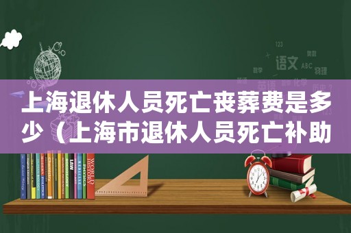 上海退休人員死亡喪葬費是多少（上海市退休人員死亡補助標準的通知）