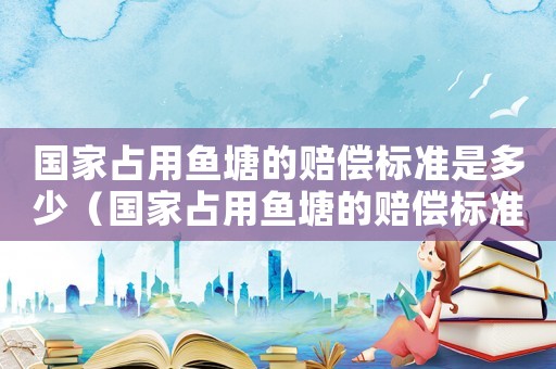 國(guó)家占用魚塘的賠償標(biāo)準(zhǔn)是多少（國(guó)家占用魚塘的賠償標(biāo)準(zhǔn)）