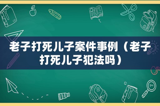 老子打死兒子案件事例（老子打死兒子犯法嗎）