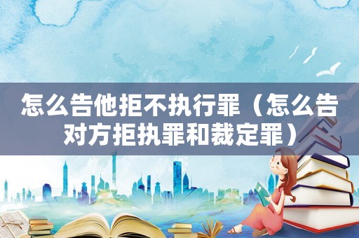 怎么告他拒不執行罪（怎么告對方拒執罪和裁定罪）
