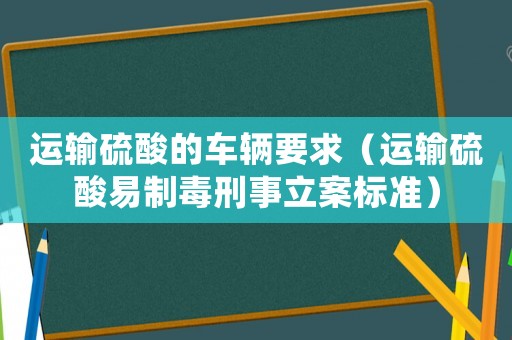 運輸硫酸的車輛要求（運輸硫酸易制毒刑事立案標(biāo)準(zhǔn)）