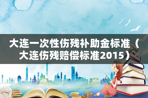 大連一次性傷殘補助金標準（大連傷殘賠償標準2015）