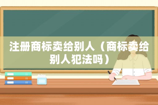 注冊(cè)商標(biāo)賣(mài)給別人（商標(biāo)賣(mài)給別人犯法嗎）