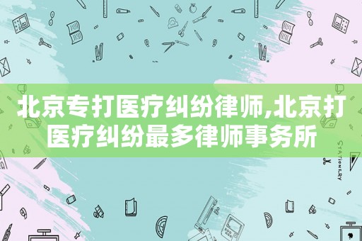 北京專打醫療糾紛律師,北京打醫療糾紛最多律師事務所