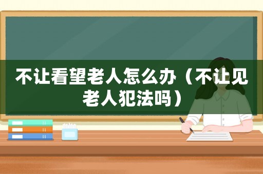 不讓看望老人怎么辦（不讓見老人犯法嗎）