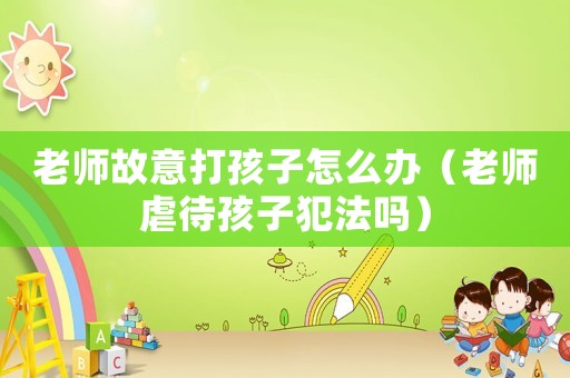老師故意打孩子怎么辦（老師虐待孩子犯法嗎）