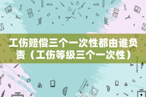 工傷賠償三個(gè)一次性都由誰負(fù)責(zé)（工傷等級(jí)三個(gè)一次性）