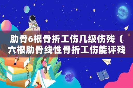 肋骨6根骨折工傷幾級傷殘（六根肋骨線性骨折工傷能評殘嗎）