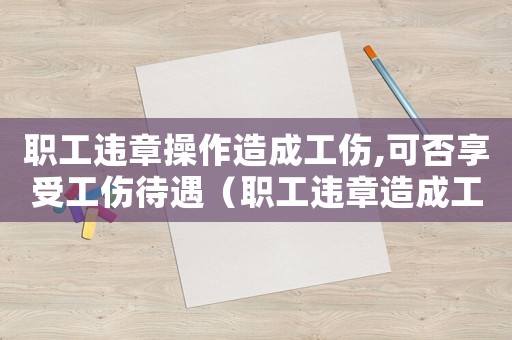 職工違章操作造成工傷,可否享受工傷待遇（職工違章造成工傷賠償嗎）