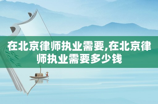 在北京律師執業需要,在北京律師執業需要多少錢