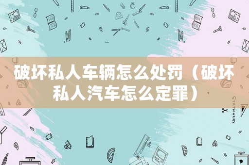 破壞私人車輛怎么處罰（破壞私人汽車怎么定罪）