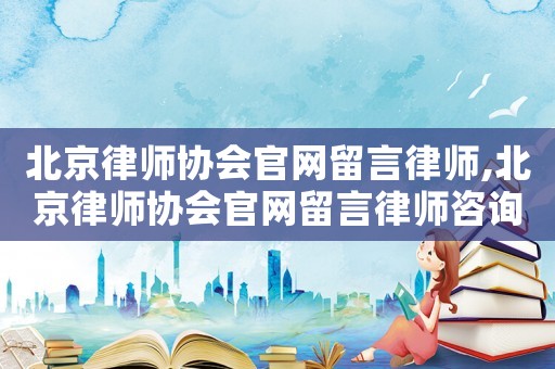 北京律師協會官網留言律師,北京律師協會官網留言律師咨詢