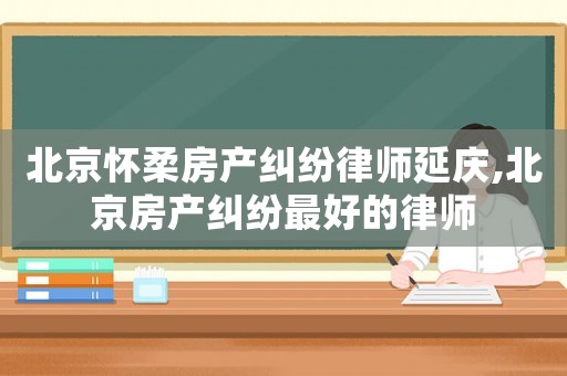 北京懷柔房產糾紛律師延慶,北京房產糾紛最好的律師