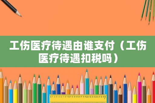 工傷醫(yī)療待遇由誰(shuí)支付（工傷醫(yī)療待遇扣稅嗎）