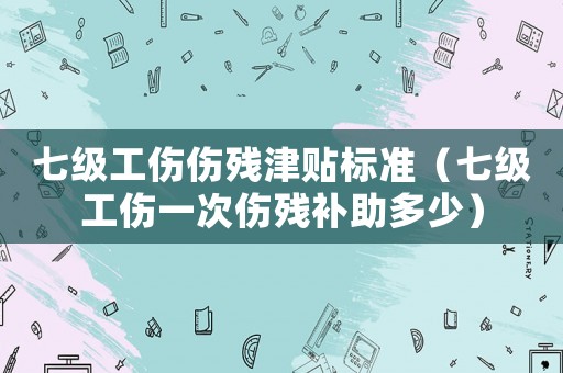 七級(jí)工傷傷殘津貼標(biāo)準(zhǔn)（七級(jí)工傷一次傷殘補(bǔ)助多少）