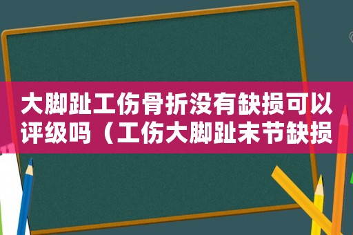 大腳趾工傷骨折沒有缺損可以評級嗎（工傷大腳趾末節缺損能評級嗎）
