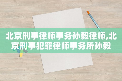 北京刑事律師事務孫毅律師,北京刑事犯罪律師事務所孫毅
