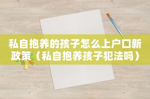 私自抱養的孩子怎么上戶口新政策（私自抱養孩子犯法嗎）