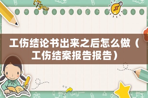 工傷結(jié)論書出來之后怎么做（工傷結(jié)案報告報告）