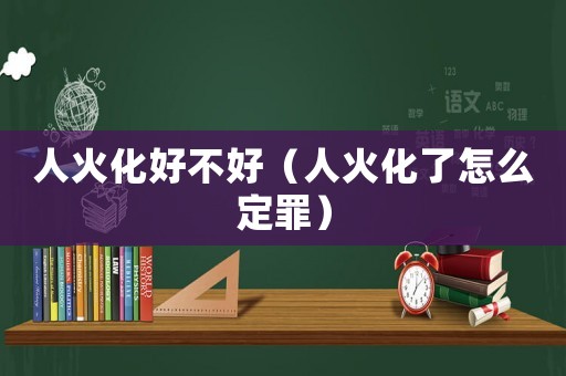 人火化好不好（人火化了怎么定罪）