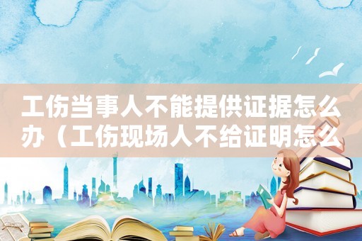 工傷當事人不能提供證據(jù)怎么辦（工傷現(xiàn)場人不給證明怎么辦）